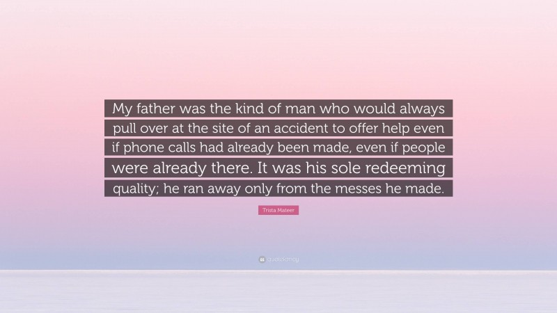 Trista Mateer Quote: “My father was the kind of man who would always pull over at the site of an accident to offer help even if phone calls had already been made, even if people were already there. It was his sole redeeming quality; he ran away only from the messes he made.”