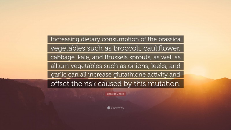 Daniella Chace Quote: “Increasing dietary consumption of the brassica vegetables such as broccoli, cauliflower, cabbage, kale, and Brussels sprouts, as well as allium vegetables such as onions, leeks, and garlic can all increase glutathione activity and offset the risk caused by this mutation.”