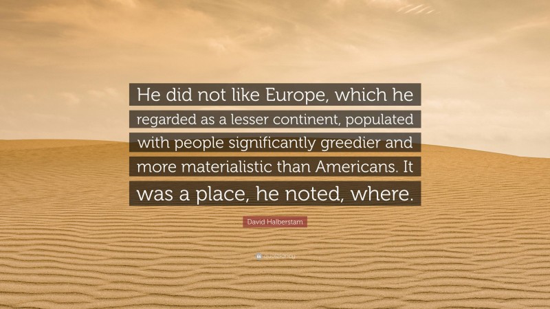 David Halberstam Quote: “He did not like Europe, which he regarded as a lesser continent, populated with people significantly greedier and more materialistic than Americans. It was a place, he noted, where.”