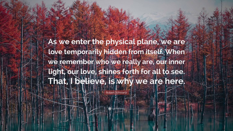 Robert Schwartz Quote: “As we enter the physical plane, we are love temporarily hidden from itself. When we remember who we really are, our inner light, our love, shines forth for all to see. That, I believe, is why we are here.”