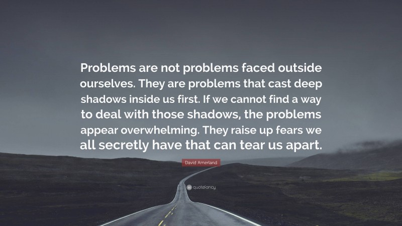 David Amerland Quote: “Problems are not problems faced outside ourselves. They are problems that cast deep shadows inside us first. If we cannot find a way to deal with those shadows, the problems appear overwhelming. They raise up fears we all secretly have that can tear us apart.”