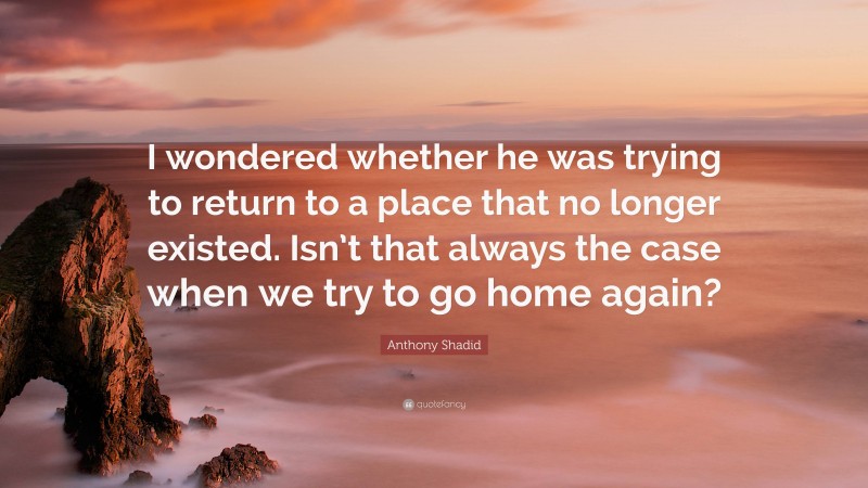 Anthony Shadid Quote: “I wondered whether he was trying to return to a place that no longer existed. Isn’t that always the case when we try to go home again?”