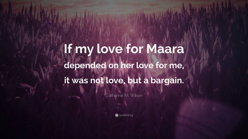 Catherine M. Wilson Quote: “If my love for Maara depended on her love for me, it was not love, but a bargain.”