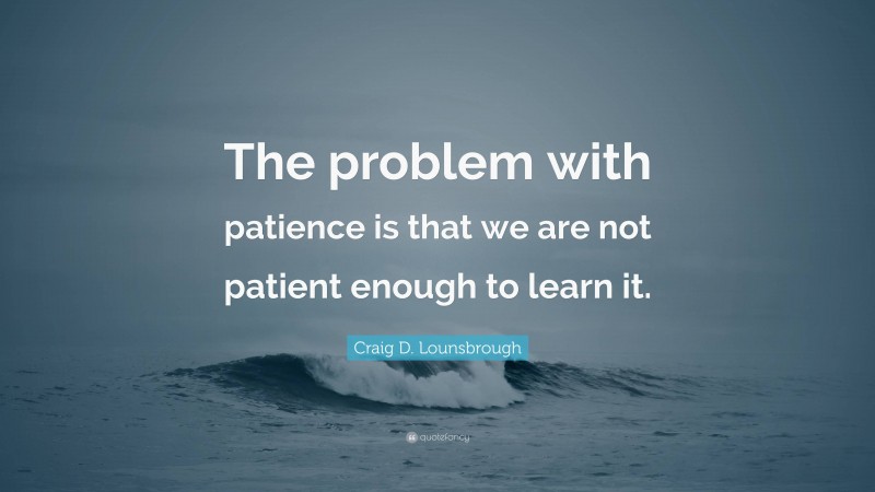 Craig D. Lounsbrough Quote: “The problem with patience is that we are not patient enough to learn it.”