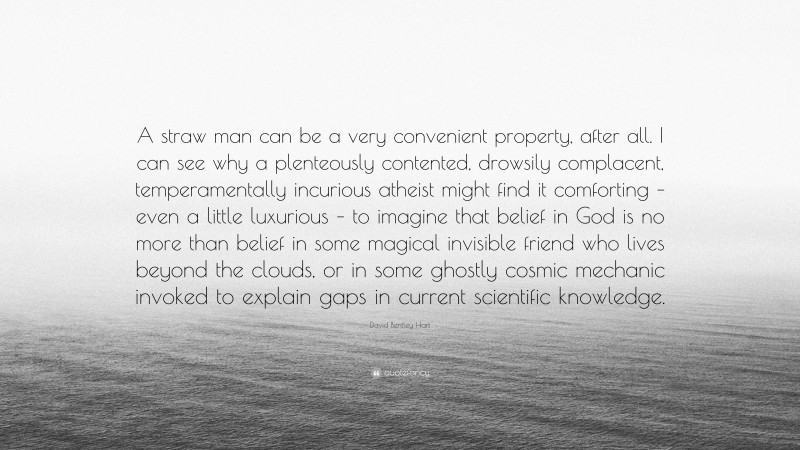 David Bentley Hart Quote: “A straw man can be a very convenient property, after all. I can see why a plenteously contented, drowsily complacent, temperamentally incurious atheist might find it comforting – even a little luxurious – to imagine that belief in God is no more than belief in some magical invisible friend who lives beyond the clouds, or in some ghostly cosmic mechanic invoked to explain gaps in current scientific knowledge.”