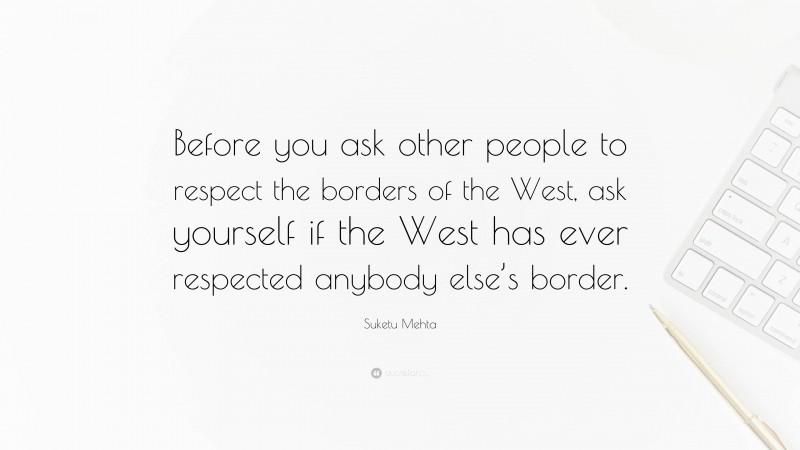 Suketu Mehta Quote: “Before you ask other people to respect the borders of the West, ask yourself if the West has ever respected anybody else’s border.”