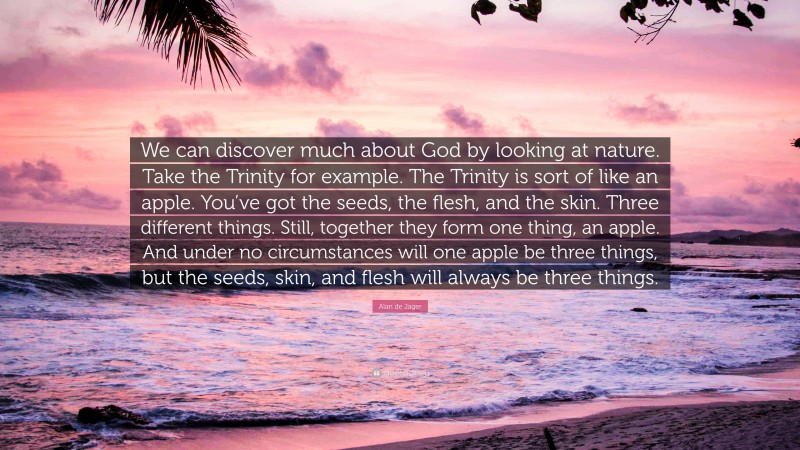 Alan de Jager Quote: “We can discover much about God by looking at nature. Take the Trinity for example. The Trinity is sort of like an apple. You’ve got the seeds, the flesh, and the skin. Three different things. Still, together they form one thing, an apple. And under no circumstances will one apple be three things, but the seeds, skin, and flesh will always be three things.”