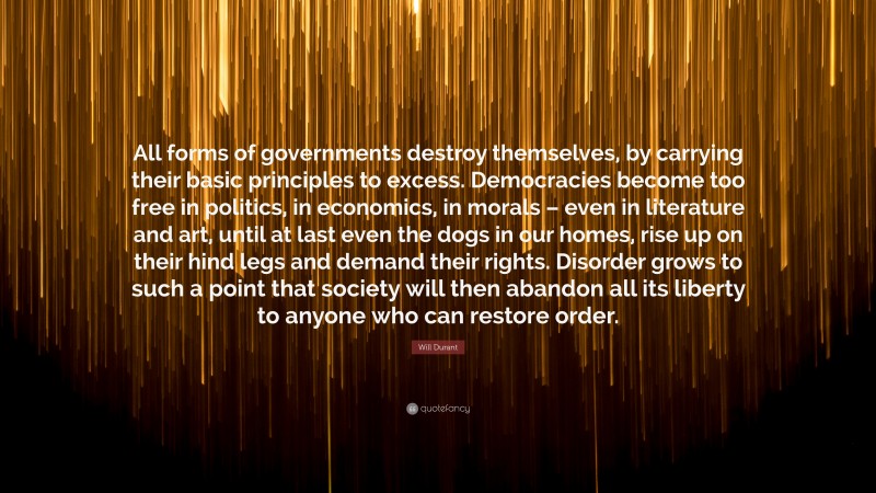 Will Durant Quote: “All forms of governments destroy themselves, by carrying their basic principles to excess. Democracies become too free in politics, in economics, in morals – even in literature and art, until at last even the dogs in our homes, rise up on their hind legs and demand their rights. Disorder grows to such a point that society will then abandon all its liberty to anyone who can restore order.”