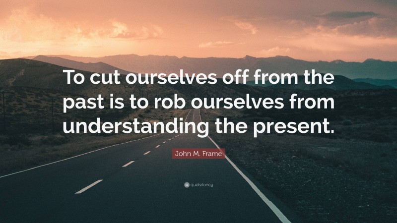 John M. Frame Quote: “To cut ourselves off from the past is to rob ourselves from understanding the present.”
