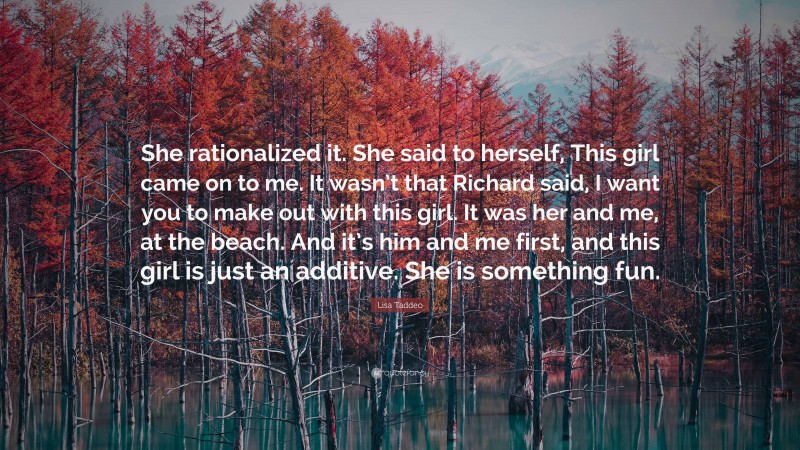 Lisa Taddeo Quote: “She rationalized it. She said to herself, This girl came on to me. It wasn’t that Richard said, I want you to make out with this girl. It was her and me, at the beach. And it’s him and me first, and this girl is just an additive. She is something fun.”