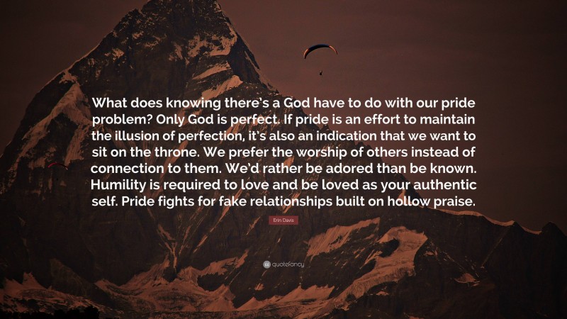 Erin Davis Quote: “What does knowing there’s a God have to do with our pride problem? Only God is perfect. If pride is an effort to maintain the illusion of perfection, it’s also an indication that we want to sit on the throne. We prefer the worship of others instead of connection to them. We’d rather be adored than be known. Humility is required to love and be loved as your authentic self. Pride fights for fake relationships built on hollow praise.”
