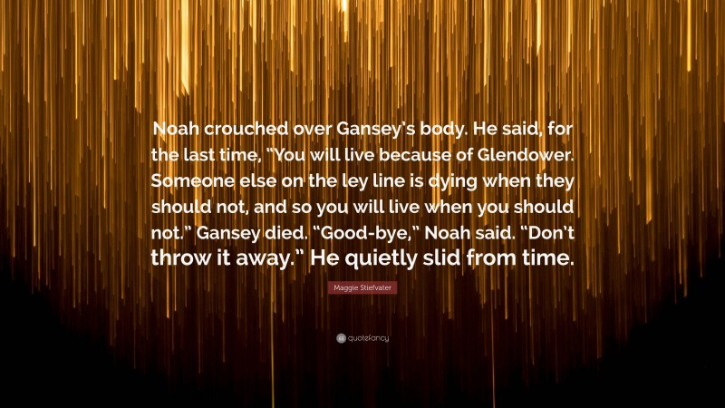 Maggie Stiefvater Quote: “Noah crouched over Gansey’s body. He said, for the last time, “You will live because of Glendower. Someone else on the ley line is dying when they should not, and so you will live when you should not.” Gansey died. “Good-bye,” Noah said. “Don’t throw it away.” He quietly slid from time.”