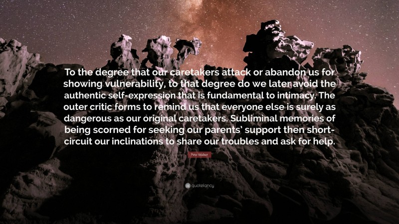 Pete Walker Quote: “To the degree that our caretakers attack or abandon us for showing vulnerability, to that degree do we later avoid the authentic self-expression that is fundamental to intimacy. The outer critic forms to remind us that everyone else is surely as dangerous as our original caretakers. Subliminal memories of being scorned for seeking our parents’ support then short-circuit our inclinations to share our troubles and ask for help.”