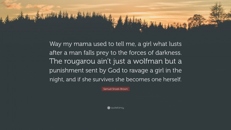 Samuel Snoek-Brown Quote: “Way my mama used to tell me, a girl what lusts after a man falls prey to the forces of darkness. The rougarou ain’t just a wolfman but a punishment sent by God to ravage a girl in the night, and if she survives she becomes one herself.”