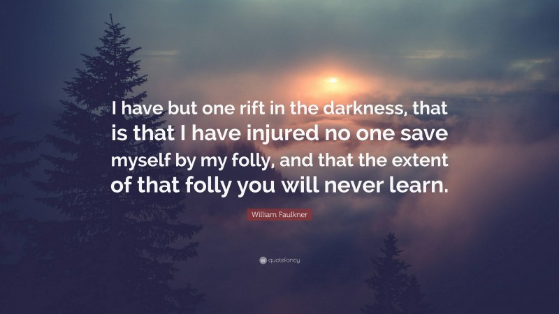 William Faulkner Quote: “I have but one rift in the darkness, that is that I have injured no one save myself by my folly, and that the extent of that folly you will never learn.”