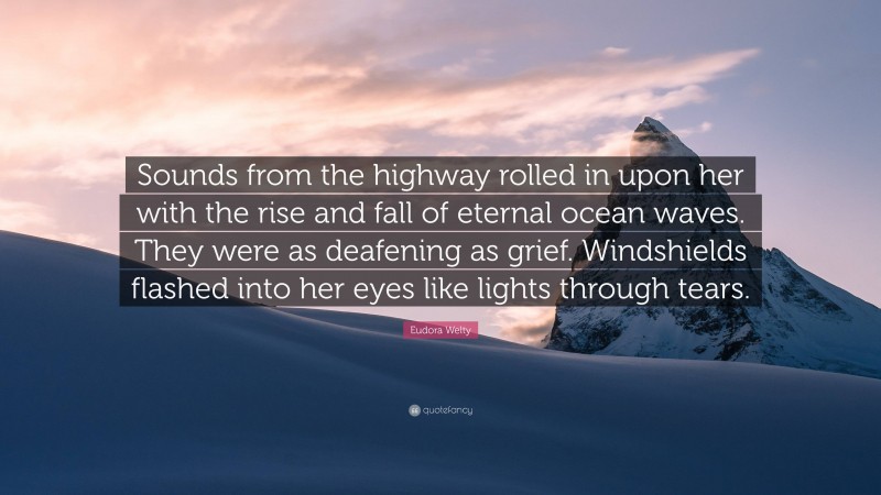 Eudora Welty Quote: “Sounds from the highway rolled in upon her with the rise and fall of eternal ocean waves. They were as deafening as grief. Windshields flashed into her eyes like lights through tears.”