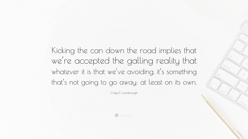 Craig D. Lounsbrough Quote: “Kicking the can down the road implies that we’re accepted the galling reality that whatever it is that we’ve avoiding, it’s something that’s not going to go away; at least on its own.”