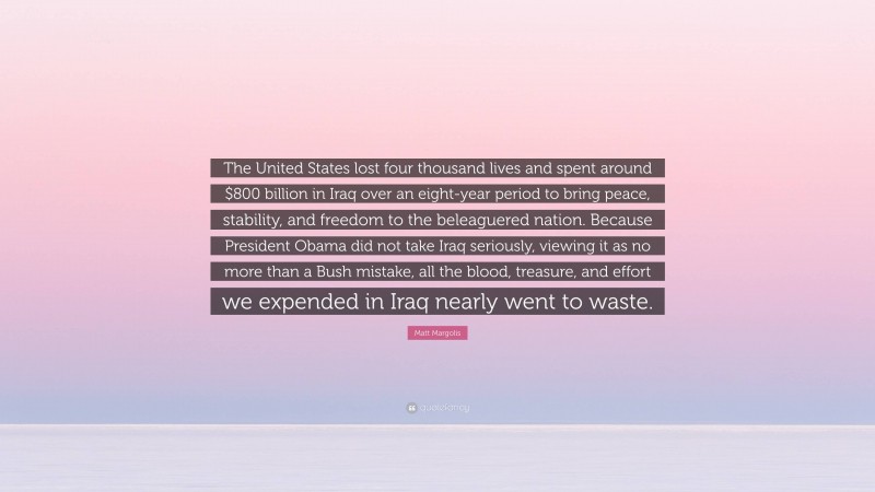 Matt Margolis Quote: “The United States lost four thousand lives and spent around $800 billion in Iraq over an eight-year period to bring peace, stability, and freedom to the beleaguered nation. Because President Obama did not take Iraq seriously, viewing it as no more than a Bush mistake, all the blood, treasure, and effort we expended in Iraq nearly went to waste.”