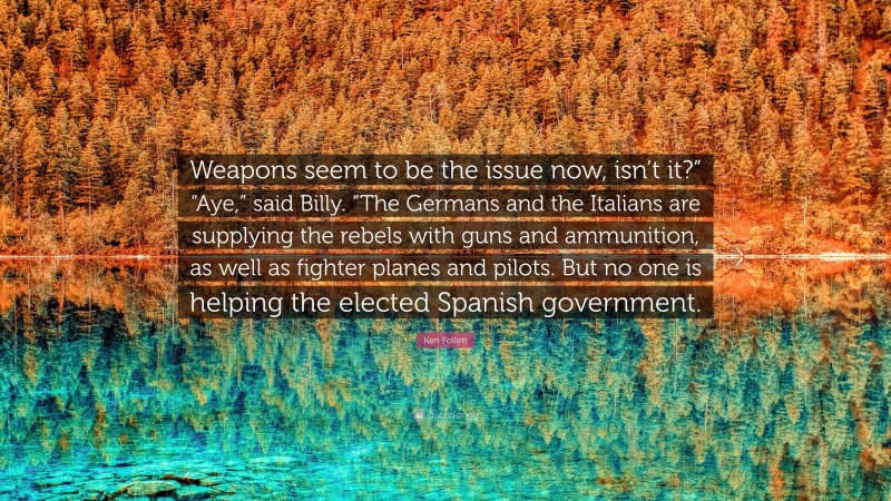 Ken Follett Quote: “Weapons seem to be the issue now, isn’t it?” “Aye,” said Billy. “The Germans and the Italians are supplying the rebels with guns and ammunition, as well as fighter planes and pilots. But no one is helping the elected Spanish government.”