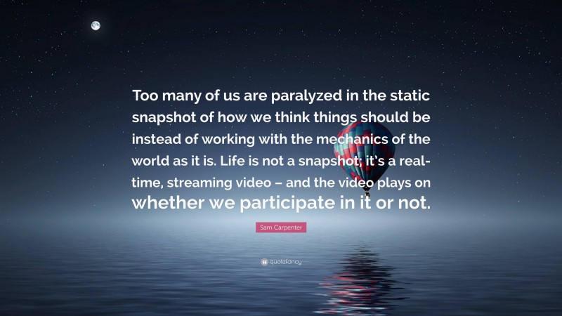 Sam Carpenter Quote: “Too many of us are paralyzed in the static snapshot of how we think things should be instead of working with the mechanics of the world as it is. Life is not a snapshot; it’s a real-time, streaming video – and the video plays on whether we participate in it or not.”