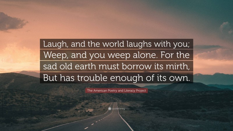 The American Poetry and Literacy Project Quote: “Laugh, and the world laughs with you; Weep, and you weep alone. For the sad old earth must borrow its mirth, But has trouble enough of its own.”