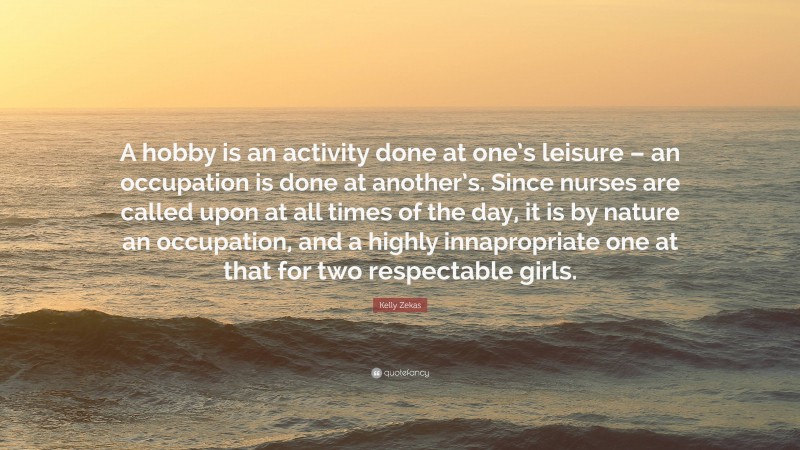 Kelly Zekas Quote: “A hobby is an activity done at one’s leisure – an occupation is done at another’s. Since nurses are called upon at all times of the day, it is by nature an occupation, and a highly innapropriate one at that for two respectable girls.”