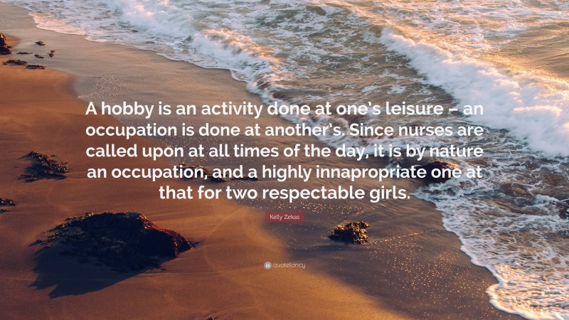 Kelly Zekas Quote: “A hobby is an activity done at one’s leisure – an occupation is done at another’s. Since nurses are called upon at all times of the day, it is by nature an occupation, and a highly innapropriate one at that for two respectable girls.”