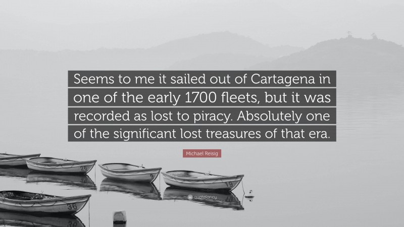 Michael Reisig Quote: “Seems to me it sailed out of Cartagena in one of the early 1700 fleets, but it was recorded as lost to piracy. Absolutely one of the significant lost treasures of that era.”