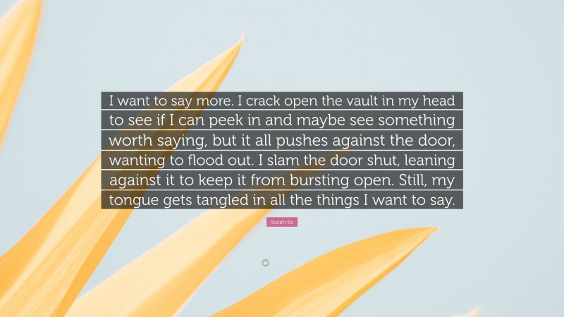 Susan Ee Quote: “I want to say more. I crack open the vault in my head to see if I can peek in and maybe see something worth saying, but it all pushes against the door, wanting to flood out. I slam the door shut, leaning against it to keep it from bursting open. Still, my tongue gets tangled in all the things I want to say.”