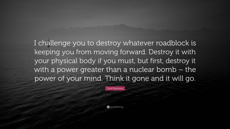 Toni Sorenson Quote: “I challenge you to destroy whatever roadblock is keeping you from moving forward. Destroy it with your physical body if you must, but first, destroy it with a power greater than a nuclear bomb – the power of your mind. Think it gone and it will go.”