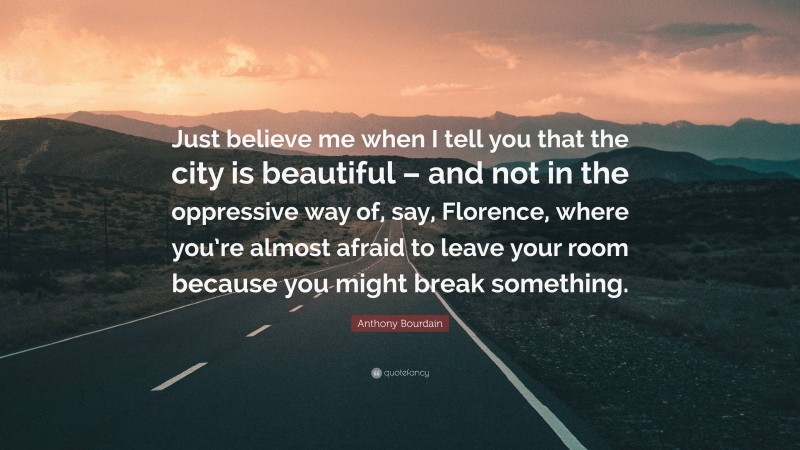 Anthony Bourdain Quote: “Just believe me when I tell you that the city is beautiful – and not in the oppressive way of, say, Florence, where you’re almost afraid to leave your room because you might break something.”