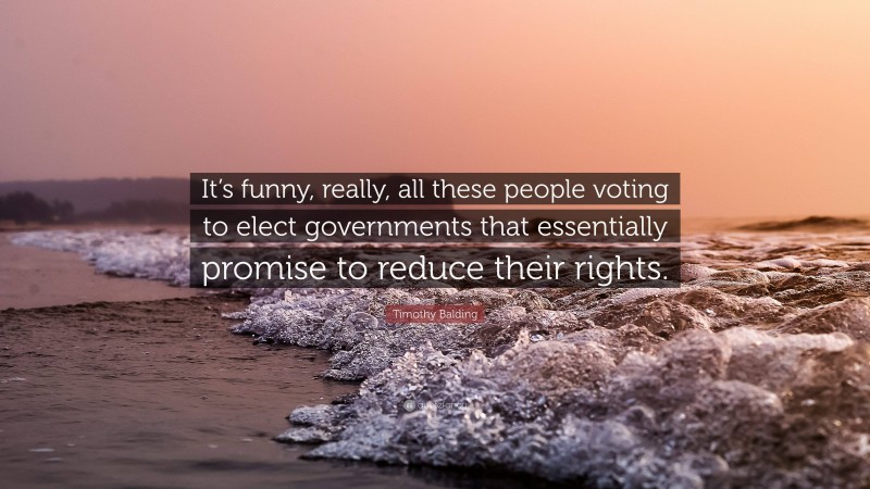 Timothy Balding Quote: “It’s funny, really, all these people voting to elect governments that essentially promise to reduce their rights.”
