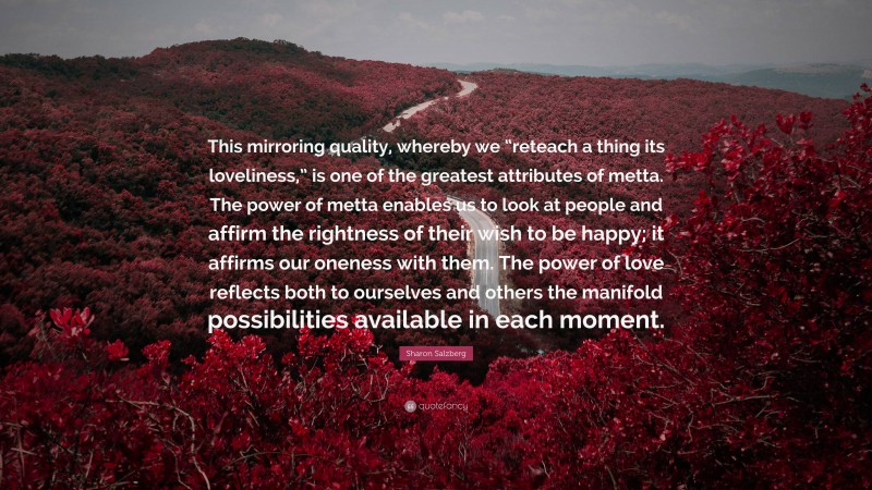 Sharon Salzberg Quote: “This mirroring quality, whereby we “reteach a thing its loveliness,” is one of the greatest attributes of metta. The power of metta enables us to look at people and affirm the rightness of their wish to be happy; it affirms our oneness with them. The power of love reflects both to ourselves and others the manifold possibilities available in each moment.”