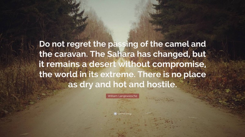 William Langewiesche Quote: “Do not regret the passing of the camel and the caravan. The Sahara has changed, but it remains a desert without compromise, the world in its extreme. There is no place as dry and hot and hostile.”