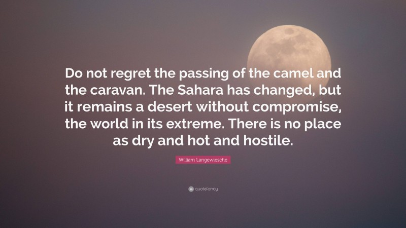 William Langewiesche Quote: “Do not regret the passing of the camel and the caravan. The Sahara has changed, but it remains a desert without compromise, the world in its extreme. There is no place as dry and hot and hostile.”