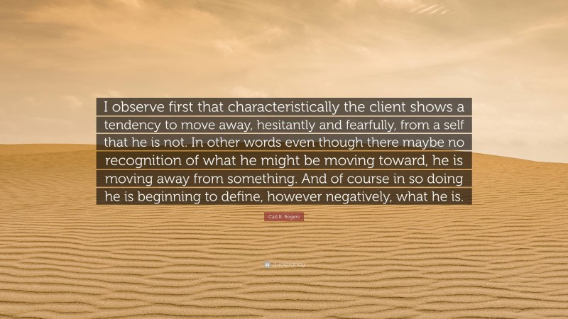 Carl R. Rogers Quote: “I observe first that characteristically the client shows a tendency to move away, hesitantly and fearfully, from a self that he is not. In other words even though there maybe no recognition of what he might be moving toward, he is moving away from something. And of course in so doing he is beginning to define, however negatively, what he is.”