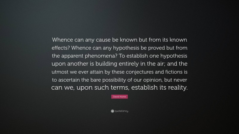 David Hume Quote: “Whence can any cause be known but from its known effects? Whence can any hypothesis be proved but from the apparent phenomena? To establish one hypothesis upon another is building entirely in the air; and the utmost we ever attain by these conjectures and fictions is to ascertain the bare possibility of our opinion, but never can we, upon such terms, establish its reality.”