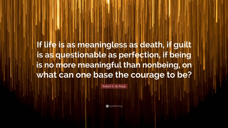 Robert S. de Ropp Quote: “If life is as meaningless as death, if guilt is as questionable as perfection, if being is no more meaningful than nonbeing, on what can one base the courage to be?”