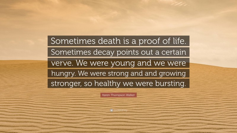 Karen Thompson Walker Quote: “Sometimes death is a proof of life. Sometimes decay points out a certain verve. We were young and we were hungry. We were strong and and growing stronger, so healthy we were bursting.”