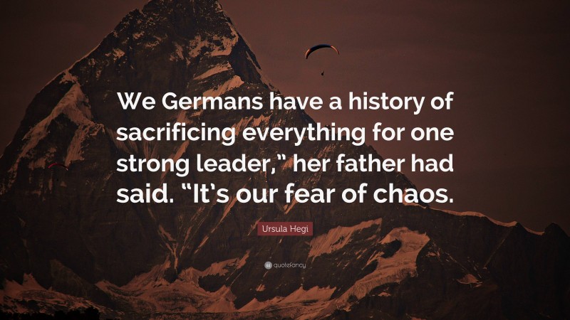 Ursula Hegi Quote: “We Germans have a history of sacrificing everything for one strong leader,” her father had said. “It’s our fear of chaos.”