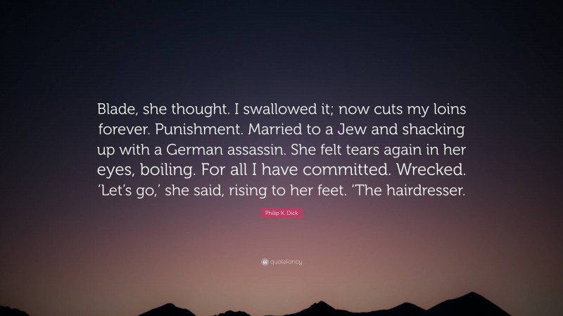 Philip K. Dick Quote: “Blade, she thought. I swallowed it; now cuts my loins forever. Punishment. Married to a Jew and shacking up with a German assassin. She felt tears again in her eyes, boiling. For all I have committed. Wrecked. ‘Let’s go,’ she said, rising to her feet. ‘The hairdresser.”