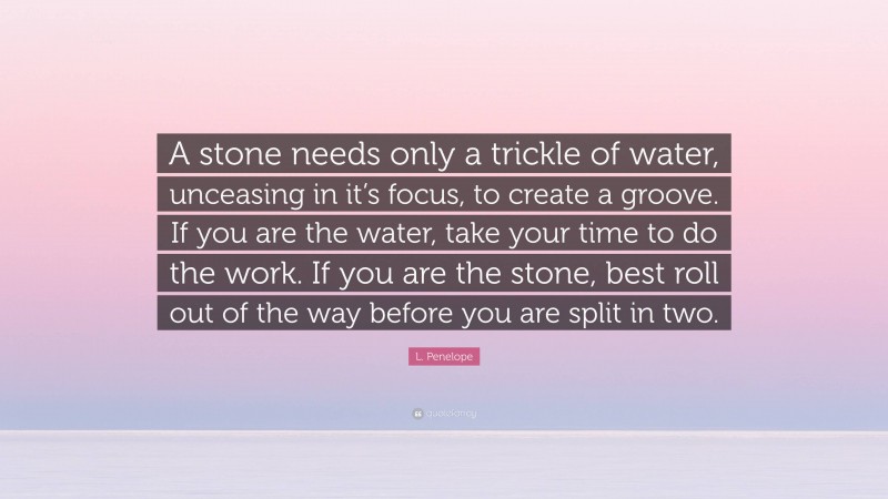 L. Penelope Quote: “A stone needs only a trickle of water, unceasing in it’s focus, to create a groove. If you are the water, take your time to do the work. If you are the stone, best roll out of the way before you are split in two.”