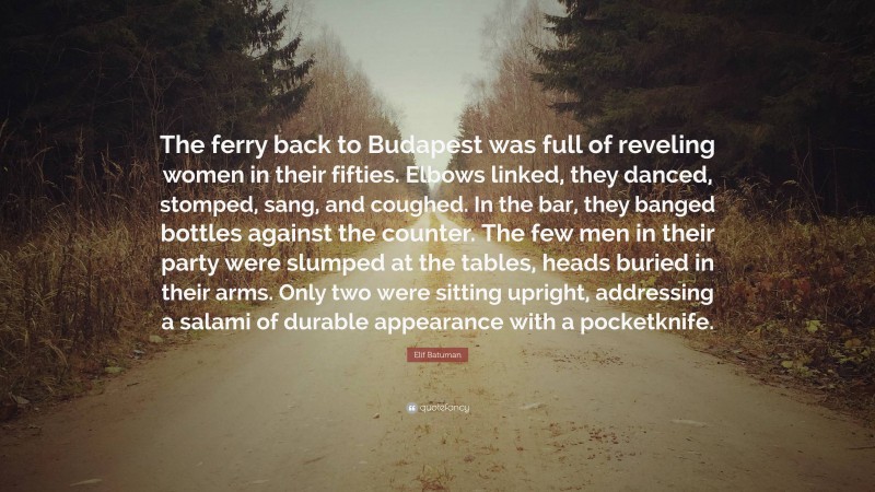Elif Batuman Quote: “The ferry back to Budapest was full of reveling women in their fifties. Elbows linked, they danced, stomped, sang, and coughed. In the bar, they banged bottles against the counter. The few men in their party were slumped at the tables, heads buried in their arms. Only two were sitting upright, addressing a salami of durable appearance with a pocketknife.”