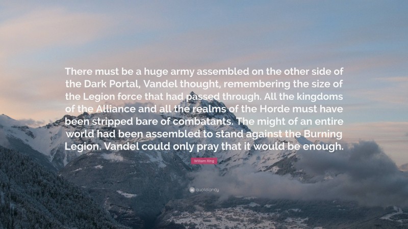 William King Quote: “There must be a huge army assembled on the other side of the Dark Portal, Vandel thought, remembering the size of the Legion force that had passed through. All the kingdoms of the Alliance and all the realms of the Horde must have been stripped bare of combatants. The might of an entire world had been assembled to stand against the Burning Legion. Vandel could only pray that it would be enough.”