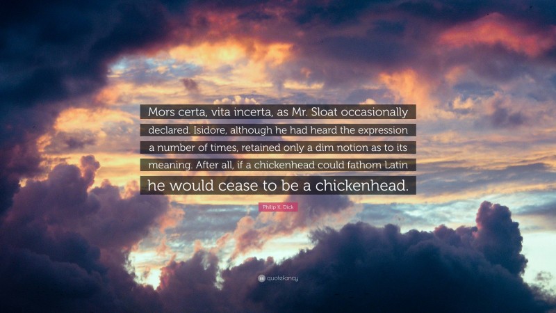 Philip K. Dick Quote: “Mors certa, vita incerta, as Mr. Sloat occasionally declared. Isidore, although he had heard the expression a number of times, retained only a dim notion as to its meaning. After all, if a chickenhead could fathom Latin he would cease to be a chickenhead.”