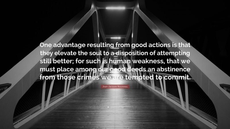 Jean-Jacques Rousseau Quote: “One advantage resulting from good actions is that they elevate the soul to a disposition of attempting still better; for such is human weakness, that we must place among our good deeds an abstinence from those crimes we are tempted to commit.”