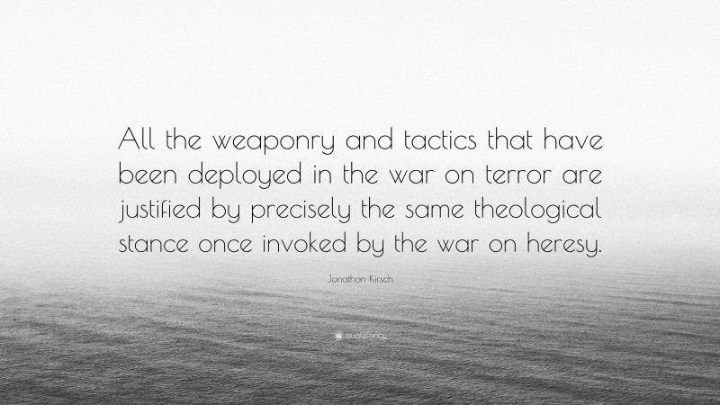 Jonathan Kirsch Quote: “All the weaponry and tactics that have been deployed in the war on terror are justified by precisely the same theological stance once invoked by the war on heresy.”