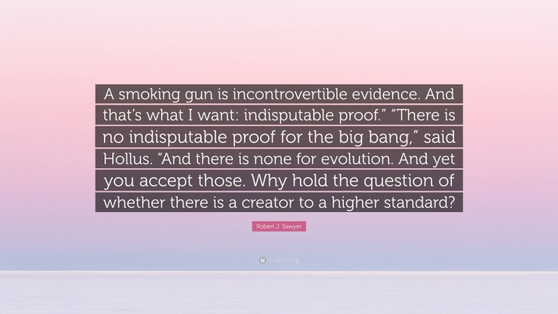 Robert J. Sawyer Quote: “A smoking gun is incontrovertible evidence. And that’s what I want: indisputable proof.” “There is no indisputable proof for the big bang,” said Hollus. “And there is none for evolution. And yet you accept those. Why hold the question of whether there is a creator to a higher standard?”