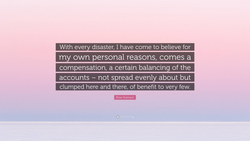 Brian Evenson Quote: “With every disaster, I have come to believe for my own personal reasons, comes a compensation, a certain balancing of the accounts – not spread evenly about but clumped here and there, of benefit to very few.”