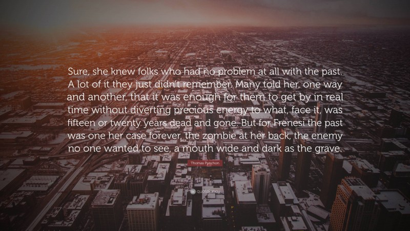 Thomas Pynchon Quote: “Sure, she knew folks who had no problem at all with the past. A lot of it they just didn’t remember. Many told her, one way and another, that it was enough for them to get by in real time without diverting precious energy to what, face it, was fifteen or twenty years dead and gone. But for Frenesi the past was one her case forever, the zombie at her back, the enemy no one wanted to see, a mouth wide and dark as the grave.”